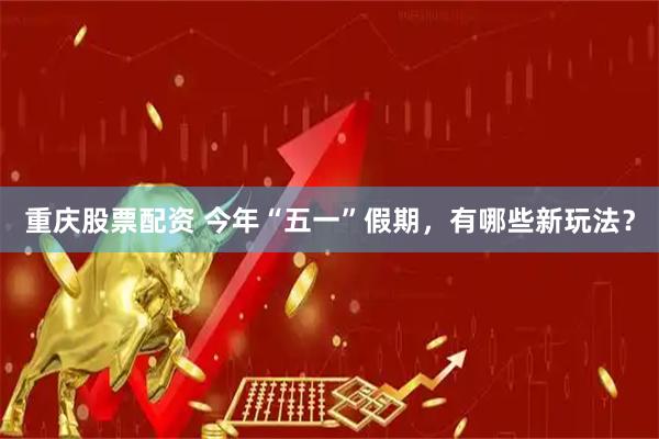 重庆股票配资 今年“五一”假期，有哪些新玩法？