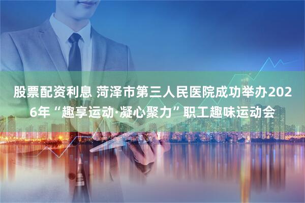 股票配资利息 菏泽市第三人民医院成功举办2026年“趣享运动·凝心聚力”职工趣味运动会