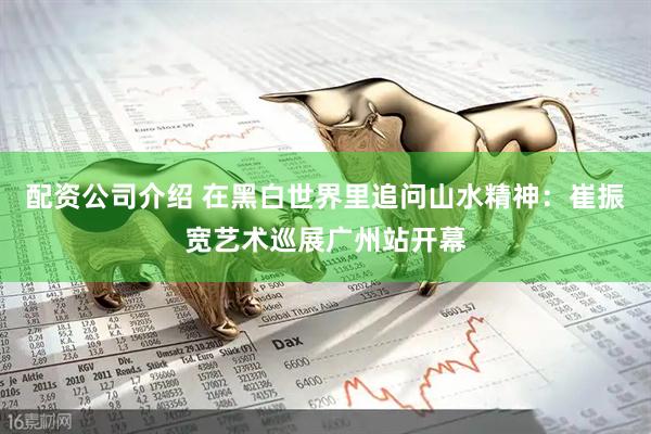 配资公司介绍 在黑白世界里追问山水精神：崔振宽艺术巡展广州站开幕