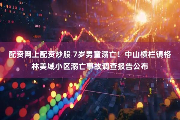 配资网上配资炒股 7岁男童溺亡！中山横栏镇格林美域小区溺亡事故调查报告公布