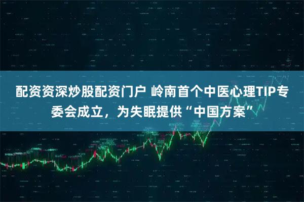 配资资深炒股配资门户 岭南首个中医心理TIP专委会成立，为失眠提供“中国方案”