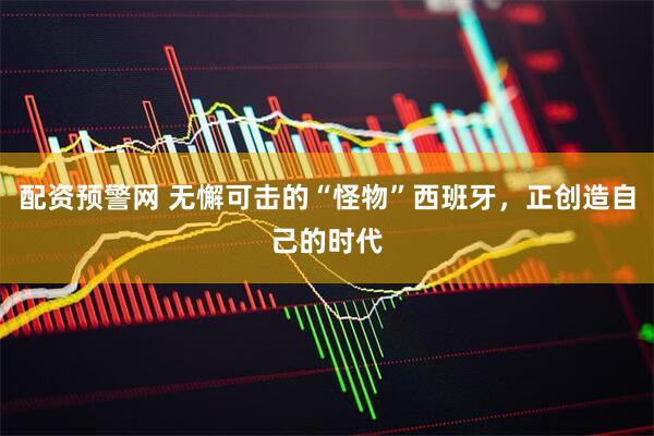 配资预警网 无懈可击的“怪物”西班牙，正创造自己的时代