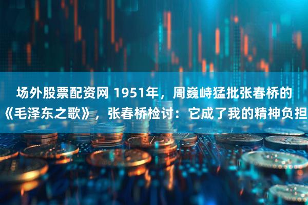 场外股票配资网 1951年，周巍峙猛批张春桥的《毛泽东之歌》，张春桥检讨：它成了我的精神负担