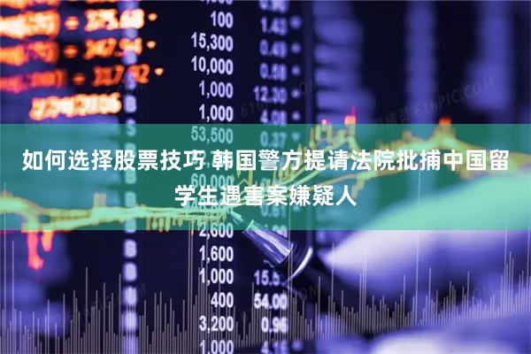 如何选择股票技巧 韩国警方提请法院批捕中国留学生遇害案嫌疑人