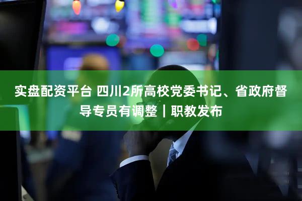 实盘配资平台 四川2所高校党委书记、省政府督导专员有调整｜职教发布