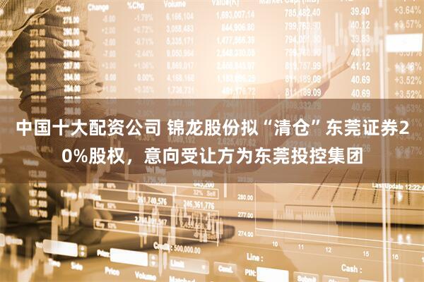 中国十大配资公司 锦龙股份拟“清仓”东莞证券20%股权，意向受让方为东莞投控集团
