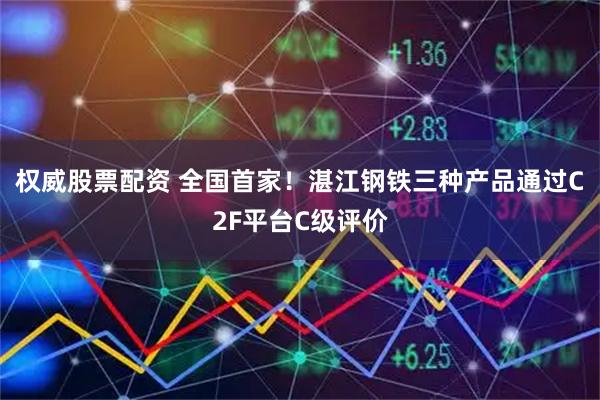 权威股票配资 全国首家！湛江钢铁三种产品通过C2F平台C级评价