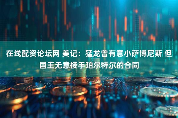 在线配资论坛网 美记：猛龙曾有意小萨博尼斯 但国王无意接手珀尔特尔的合同