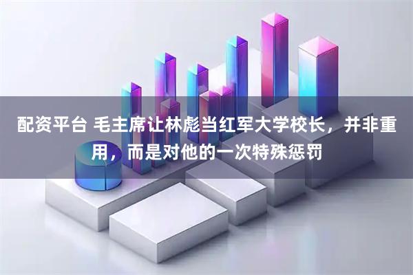 配资平台 毛主席让林彪当红军大学校长，并非重用，而是对他的一次特殊惩罚