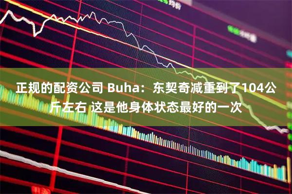 正规的配资公司 Buha：东契奇减重到了104公斤左右 这是他身体状态最好的一次